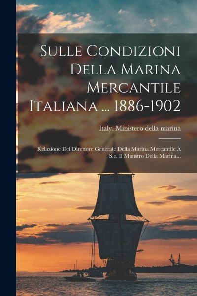Sulle Condizioni Della Marina Mercantile Italiana ... 1886-1902: Relazione Del Direttore Generale Della Marina Mercantile A S.e. Il Ministro Della Mar Sulle Condizioni Della Marina Mercantile Italiana ... 1886-1902: Relazione Del Direttore Generale Della Marina Mercantile A S.e. Il Ministro Della Mar
