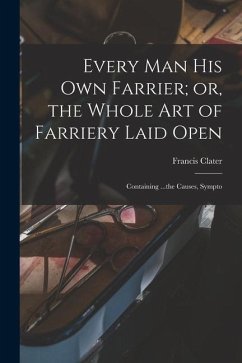 Every man his own Farrier; or, the Whole art of Farriery Laid Open: Containing ...the Causes, Sympto - Clater, Francis