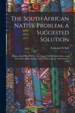 The South African Native Problem, a Suggested Solution; Being a Paper Read Before the Union Club of South Africa, and the Native Affairs Society of th - Bell, Frederick W.