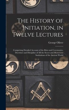 The History of Initiation, in Twelve Lectures: Comprising Detailed Account of the Rites and Ceremonies, Doctrines and Discipline of all the Secret and - Oliver, George