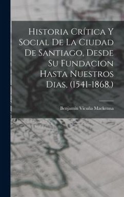 Historia Crítica Y Social De La Ciudad De Santiago, Desde Su Fundacion Hasta Nuestros Dias, (1541-1868.) - Mackenna, Benjamín Vicuña