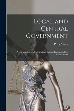 Local and Central Government: A Comparative Study of England, France, Prussia, and the United States - Ashley, Percy
