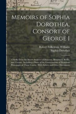 Memoirs of Sophia Dorothea, Consort of George I: Chiefly From the Secret Archives of Hanover, Brunswick, Berlin, and Vienna: Including a Diary of the - Williams, Robert Folkestone; Dorothea, Sophia