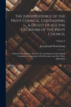 The Jurisprudence of the Privy Council, Containing a Digest of all the Decisions of the Privy Council; a Sketch of its History; Notes on the Constitut - Beauchamp, Jean Joseph