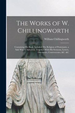 The Works of W. Chillingworth: Containing his Book, Intituled The Religion of Protestants, a Safe way to Salvation, Together With his Sermons, Letter - Chillingworth, William