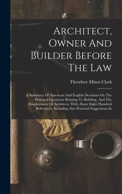 Architect, Owner And Builder Before The Law: A Summary Of American And English Decisions On The Principal Questions Relating To Building, And The Empl - Clark, Theodore Minot