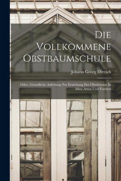 Die Vollkommene Obstbaumschule: Oder, Grundliche Anleitung Zur Erziehung Der Obstbäume In Allen Arten Und Formen - Dittrich, Johann Georg Die Vollkommene Obstbaumschule: Oder, Grundliche Anleitung Zur Erziehung Der Obstbäume In Allen Arten Und Formen - Dittrich, Johann Georg