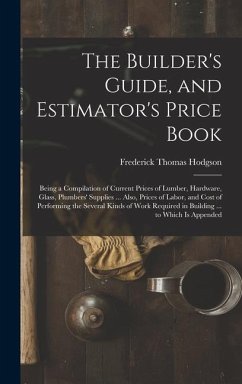 The Builder's Guide, and Estimator's Price Book: Being a Compilation of Current Prices of Lumber, Hardware, Glass, Plumbers' Supplies ... Also, Prices - Hodgson, Frederick Thomas