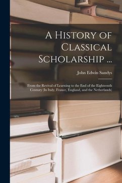 A History of Classical Scholarship ...: From the Revival of Learning to the End of the Eighteenth Century (In Italy, France, England, and the Netherla - Sandys, John Edwin