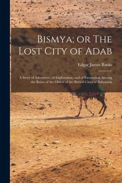 Bismya; or The Lost City of Adab: A Story of Adventure, of Exploration, and of Excavation Among the Ruins of the Oldest of the Buried Cities of Babylo - Banks, Edgar James