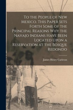 To the People of New Mexico. This Paper Sets Forth Some of the Principal Reasons why the Navajo Indians Have Been Located Upon a Reservation at the Bo - Carleton, James Henry