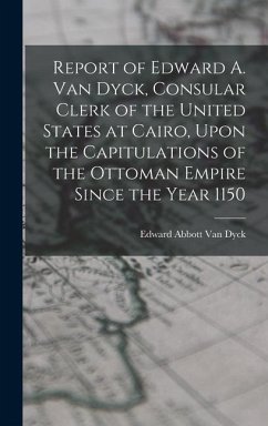 Report of Edward A. Van Dyck, Consular Clerk of the United States at Cairo, Upon the Capitulations of the Ottoman Empire Since the Year 1150 - Dyck, Edward Abbott Van