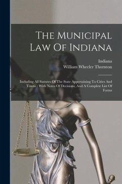 The Municipal Law Of Indiana: Including All Statutes Of The State Appertaining To Cities And Towns: With Notes Of Decisions, And A Complete List Of - Thornton, William Wheeler; Indiana