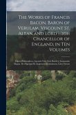 The Works of Francis Bacon, Baron of Verulam, Viscount St. Alban and Lord High Chancellor of England, in Ten Volumes