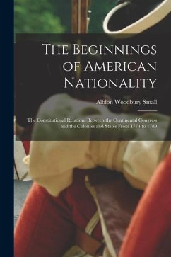 The Beginnings of American Nationality; the Constitutional Relations Between the Continental Congress and the Colonies and States From 1774 to 1789 - Small, Albion Woodbury