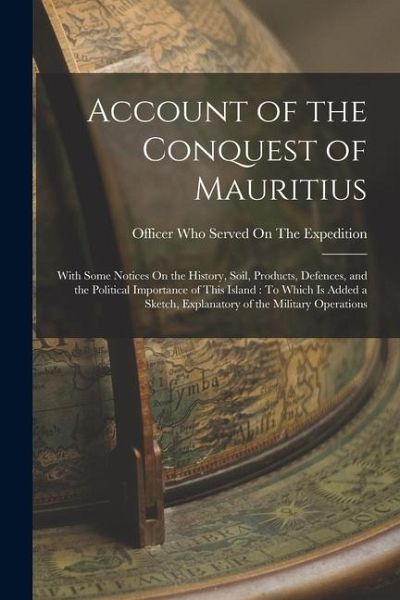 Account of the Conquest of Mauritius: With Some Notices On the History, Soil, Products, Defences, and the Political Importance of This Island: To Whic
