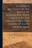 A Correct Account Of The Battle Of Alexandria, With, A Sketch Of The Campaign In Egypt Under Sir Ralph Abercrombie