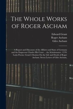 The Whole Works of Roger Ascham: A Report and Discourse of the Affaires and State of Germany and the Emperour Charles His Court ... the Scholemaster. - Ascham, Roger; Grant, Edward; Ascham, Giles