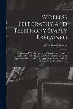 Wireless Telegraphy and Telephony Simply Explained: A Practical Treatise Embracing Complete and Detailed Explanations of the Theory and Practice of Mo - Morgan, Alfred Powell