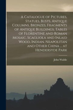 A Catalogue of Pictures, Statues, Busts, Antique Columns, Bronzes, Fragments of Antique Buildings, Tables of Florentine and Roman Mosaic, Scagliola an - Waldie, John