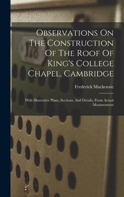 Observations On The Construction Of The Roof Of King's College Chapel, Cambridge: With Illustrative Plans, Sections, And Details, From Actual Measurem - Mackenzie, Frederick
