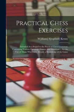 Practical Chess Exercises: Intended As a Sequel to the Practical Chess Grammar; Containing Various Openings, Games, and Situations ... for the Us - Kenny, W[illiam] S[topford]