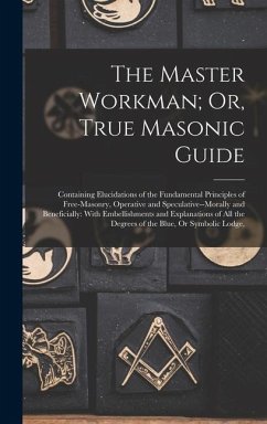 The Master Workman; Or, True Masonic Guide: Containing Elucidations of the Fundamental Principles of Free-Masonry, Operative and Speculative--Morally - Anonymous