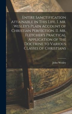 Entire Sanctification Attainable in This Life. I. Mr. Wesley's Plain Account of Christian Perfection. II. Mr. Fletcher's Practical Application of the Doctrine to Various Classes of Christians - Wesley, John