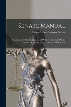 Senate Manual: Containing the Standing Rules and Orders of the United States Senate, the Constitution ... Jefferson's Manual, Etc