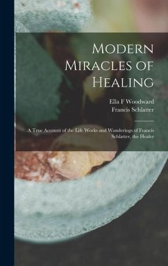 Modern Miracles of Healing; a True Account of the Life Works and Wanderings of Francis Schlatter, the Healer - Woodward, Ella F.