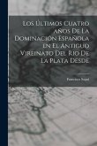 Los Últimos Cuatro años de la Dominación Española en el Antiguo Vireinato del Rio de la Plata Desde