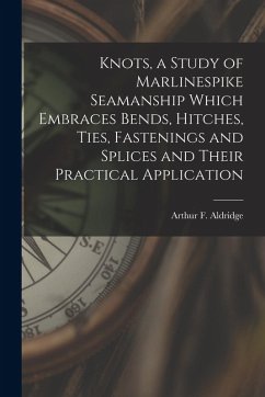 Knots, a Study of Marlinespike Seamanship Which Embraces Bends, Hitches, Ties, Fastenings and Splices and Their Practical Application - Aldridge, Arthur F.