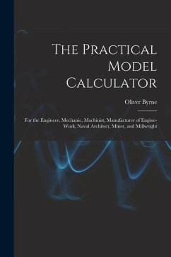 The Practical Model Calculator: For the Engineer, Mechanic, Machinist, Manufacturer of Engine-Work, Naval Architect, Miner, and Millwright - Byrne, Oliver