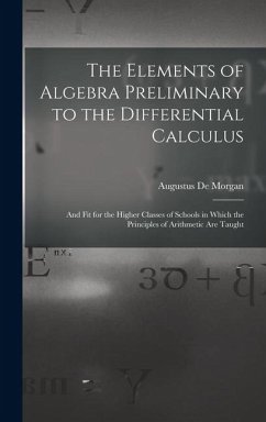 The Elements of Algebra Preliminary to the Differential Calculus: And Fit for the Higher Classes of Schools in Which the Principles of Arithmetic Are - De Morgan, Augustus