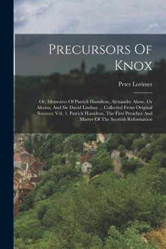 Precursors Of Knox: Or, Memoires Of Patrick Hamilton, Alexandre Alane, Or Alesius, And Sir David Lindsay ... Collected From Original Sourc - Lorimer, Peter