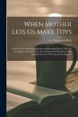 When Mother Lets Us Make Toys; a Book Which Develops Ingenuity and Inventive Power Through the Making of Unique Toys out of Materials Which Every Boy