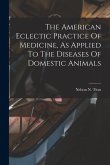 The American Eclectic Practice Of Medicine, As Applied To The Diseases Of Domestic Animals
