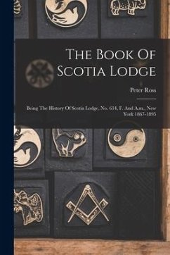 The Book Of Scotia Lodge: Being The History Of Scotia Lodge, No. 634, F. And A.m., New York 1867-1895 - Ross, Peter
