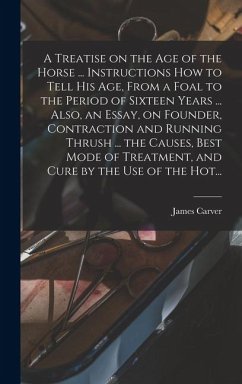 Cover A Treatise on the Age of the Horse ... Instructions How to Tell His Age, From a Foal to the Period of Sixteen Years ... Also, an Essay, on Founder, Contraction and Running Thrush ... the Causes, Best Mode of Treatment, and Cure by the Use of the Hot...