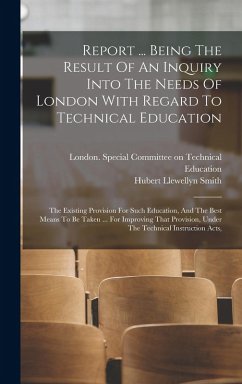 Report ... Being The Result Of An Inquiry Into The Needs Of London With Regard To Technical Education: The Existing Provision For Such Education, And