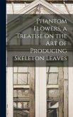 Phantom Flowers, a Treatise on the art of Producing Skeleton Leaves Phantom Flowers, a Treatise on the art of Producing Skeleton Leaves