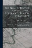 The Reign of Doctor Joseph Gaspard Roderick De Francia in Paraguay: Being an Account of Six Years' Residence in That Republic, from July, 1819--To May