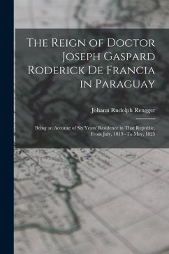 The Reign of Doctor Joseph Gaspard Roderick De Francia in Paraguay: Being an Account of Six Years' Residence in That Republic, from July, 1819--To May - Rengger, Johann Rudolph