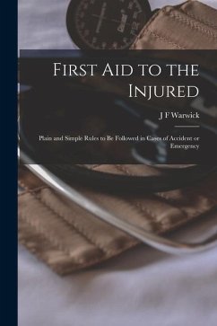 First Aid to the Injured: Plain and Simple Rules to be Followed in Cases of Accident or Emergency - Warwick, J. F.
