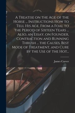 A Treatise on the Age of the Horse ... Instructions How to Tell His Age, From a Foal to the Period of Sixteen Years ... Also, an Essay, on Founder, Contraction and Running Thrush ... the Causes, Best Mode of Treatment, and Cure by the Use of the Hot... - Carver, James