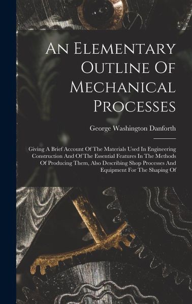 An Elementary Outline Of Mechanical Processes: Giving A Brief Account Of The Materials Used In Engineering Construction And Of The Essential Features An Elementary Outline Of Mechanical Processes: Giving A Brief Account Of The Materials Used In Engineering Construction And Of The Essential Features