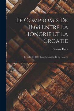 Le Compromis de 1868 Entre la Hongrie et la Croatie: Et Celui de 1867 Entre L'Autriche Et la Hongrie - Horn, Gustave