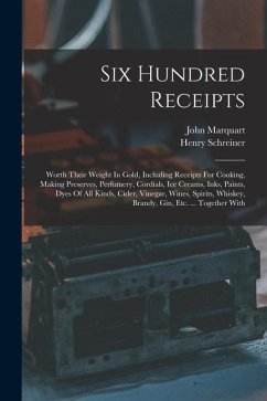 Six Hundred Receipts: Worth Their Weight In Gold, Including Receipts For Cooking, Making Preserves, Perfumery, Cordials, Ice Creams, Inks, P - Marquart, John; Schreiner, Henry