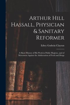 Arthur Hill Hassall, Physician & Sanitary Reformer: A Short History of His Work in Public Hygiene, and of Movement Against the Adulteration of Food an - Clayton, Edwy Godwin