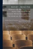 Report ... Being The Result Of An Inquiry Into The Needs Of London With Regard To Technical Education: The Existing Provision For Such Education, And